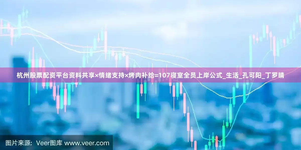 杭州股票配资平台资料共享×情绪支持×烤肉补给=107寝室全员上岸公式_生活_孔可阳_丁罗晴