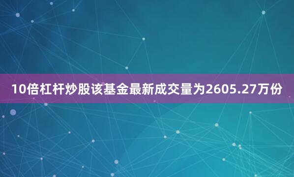 10倍杠杆炒股该基金最新成交量为2605.27万份
