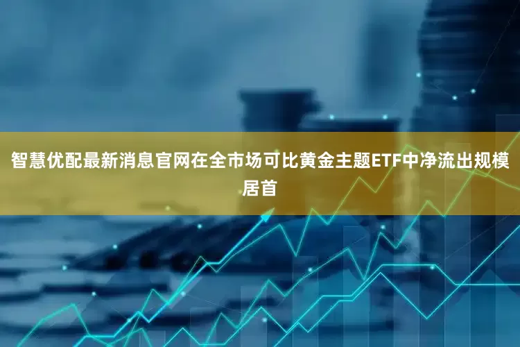 智慧优配最新消息官网在全市场可比黄金主题ETF中净流出规模居首
