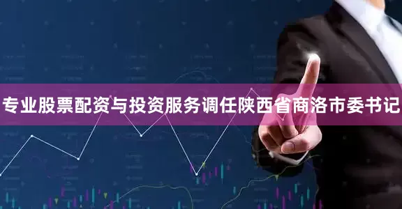专业股票配资与投资服务调任陕西省商洛市委书记