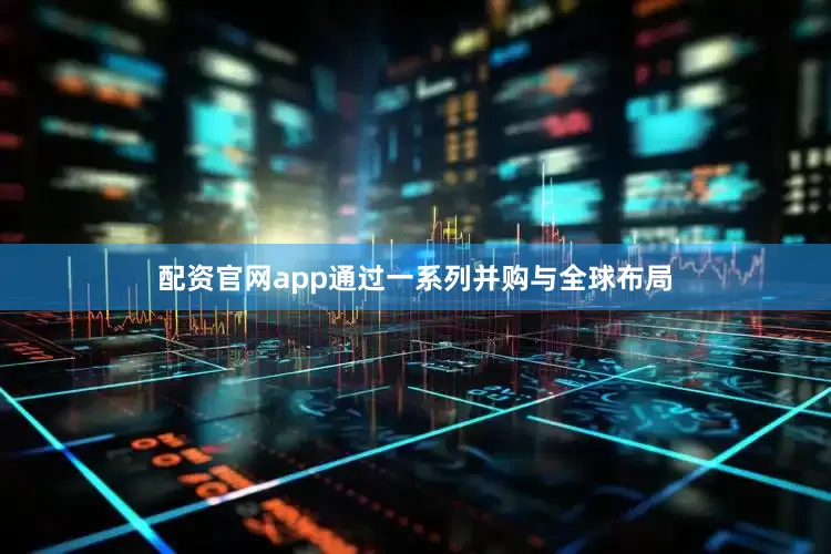 配资官网app通过一系列并购与全球布局
