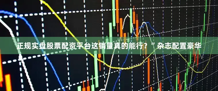 正规实盘股票配资平台这销量真的能行?”杂志配置豪华