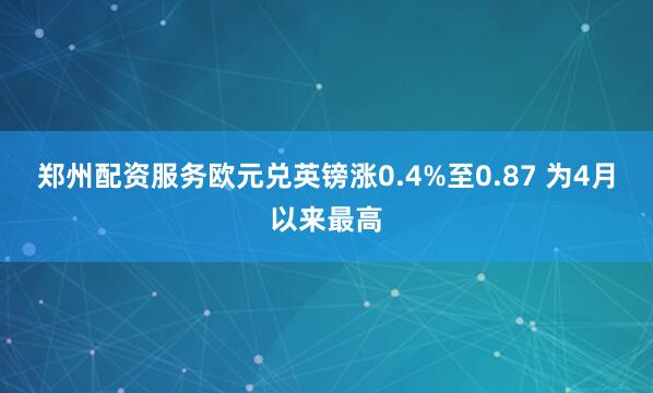 郑州配资服务欧元兑英镑涨0.4%至0.87 为4月以来最高