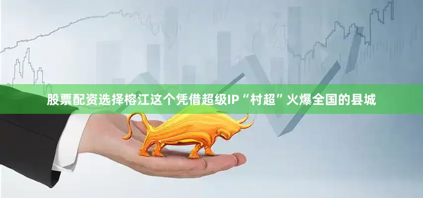 股票配资选择榕江这个凭借超级IP“村超”火爆全国的县城