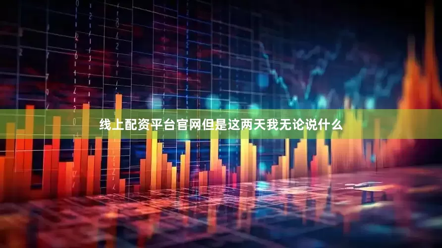 线上配资平台官网但是这两天我无论说什么