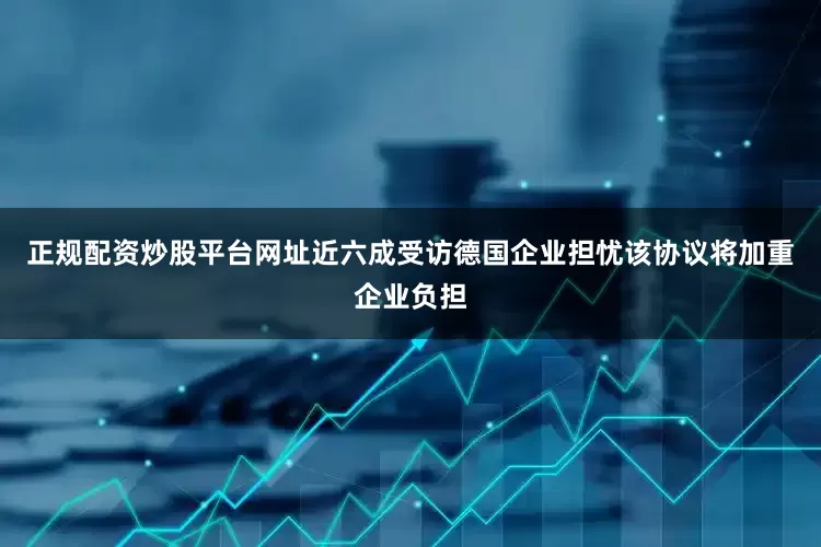 正规配资炒股平台网址近六成受访德国企业担忧该协议将加重企业负担