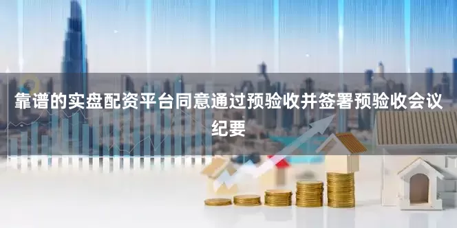 靠谱的实盘配资平台同意通过预验收并签署预验收会议纪要