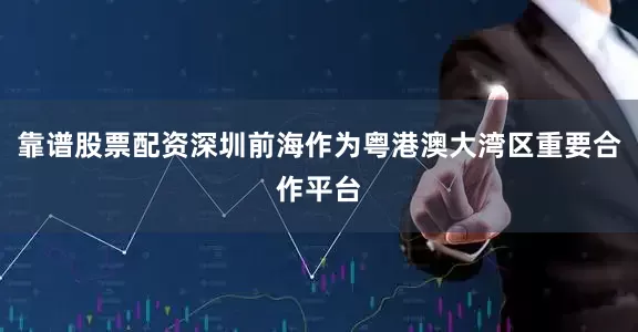 靠谱股票配资深圳前海作为粤港澳大湾区重要合作平台