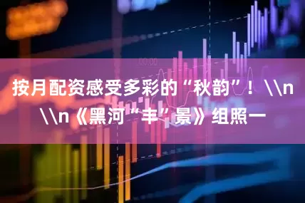 按月配资感受多彩的“秋韵”！\n\n《黑河“丰”景》组照一