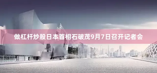 做杠杆炒股日本首相石破茂9月7日召开记者会