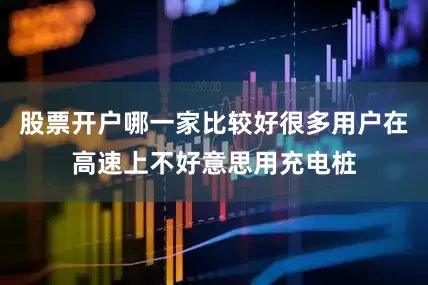 股票开户哪一家比较好很多用户在高速上不好意思用充电桩