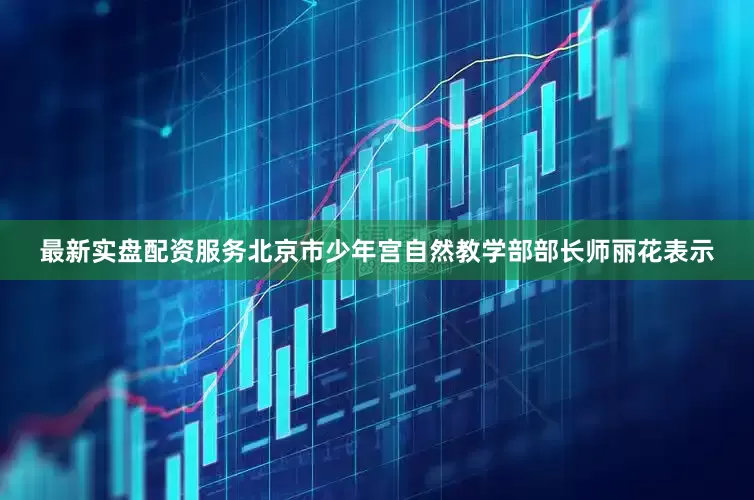 最新实盘配资服务北京市少年宫自然教学部部长师丽花表示