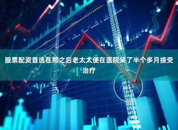 股票配资首选在那之后老太太便在医院呆了半个多月接受治疗