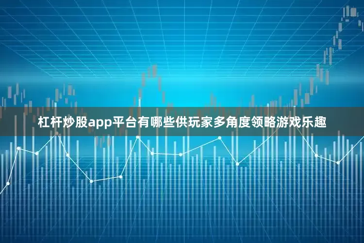 杠杆炒股app平台有哪些供玩家多角度领略游戏乐趣