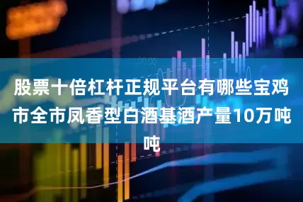 股票十倍杠杆正规平台有哪些宝鸡市全市凤香型白酒基酒产量10万吨