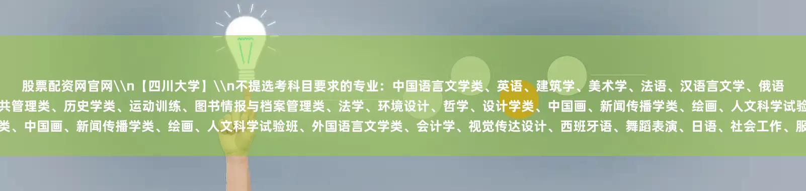 股票配资网官网\n【四川大学】\n不提选考科目要求的专业：中国语言文学类、英语、建筑学、美术学、法语、汉语言文学、俄语、旅游管理类、广播电视编导、历史学、工商管理类、美术学类、公共管理类、历史学类、运动训练、图书情报与档案管理类、法学、环境设计、哲学、设计学类、中国画、新闻传播学类、绘画、人文科学试验班、外国语言文学类、会计学、视觉传达设计、西班牙语、舞蹈表演、日语、社会工作、服装与服饰设计、音乐