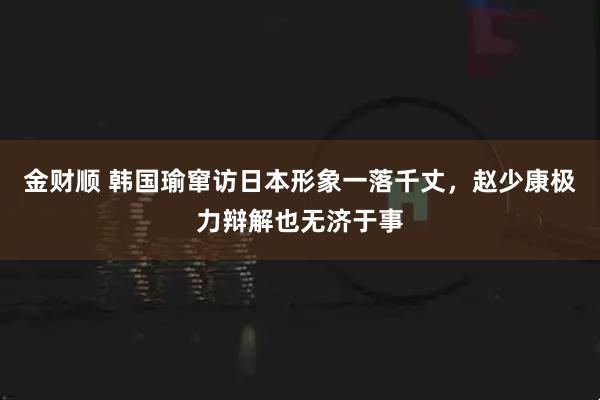 金财顺 韩国瑜窜访日本形象一落千丈，赵少康极力辩解也无济于事