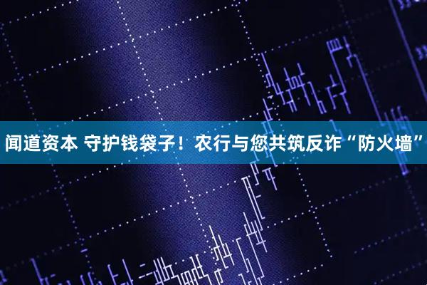 闻道资本 守护钱袋子！农行与您共筑反诈“防火墙”