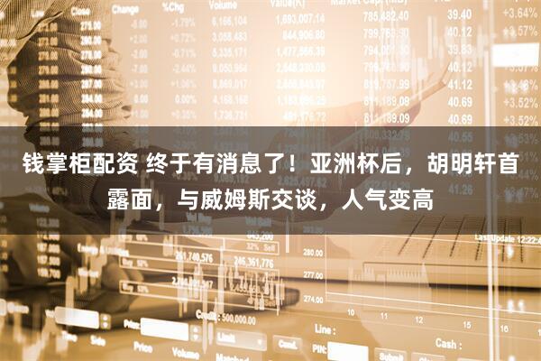 钱掌柜配资 终于有消息了！亚洲杯后，胡明轩首露面，与威姆斯交谈，人气变高
