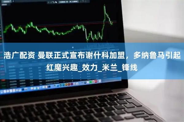 浩广配资 曼联正式宣布谢什科加盟，多纳鲁马引起红魔兴趣_效力_米兰_锋线