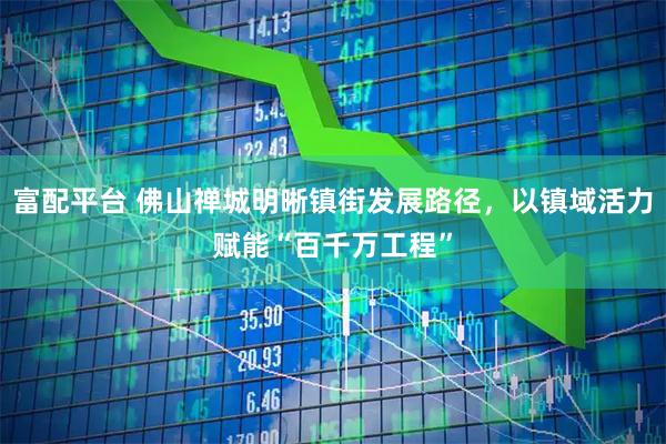 富配平台 佛山禅城明晰镇街发展路径，以镇域活力赋能“百千万工程”