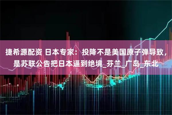 捷希源配资 日本专家：投降不是美国原子弹导致，是苏联公告把日本逼到绝境_芬兰_广岛_东北
