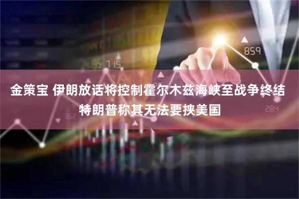 金策宝 伊朗放话将控制霍尔木兹海峡至战争终结 特朗普称其无法要挟美国