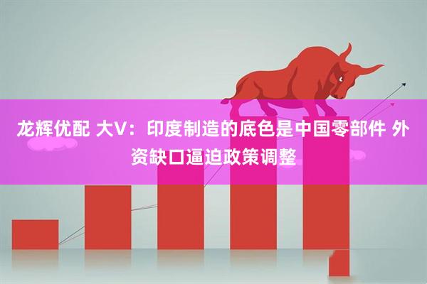 龙辉优配 大V：印度制造的底色是中国零部件 外资缺口逼迫政策调整