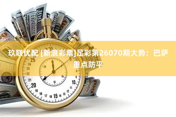 玖联优配 [新浪彩票]足彩第26070期大势：巴萨重点防平