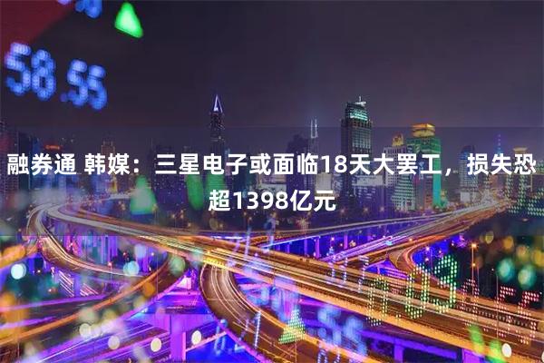 融券通 韩媒：三星电子或面临18天大罢工，损失恐超1398亿元