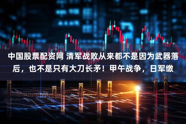 中国股票配资网 清军战败从来都不是因为武器落后，也不是只有大刀长矛！甲午战争，日军缴